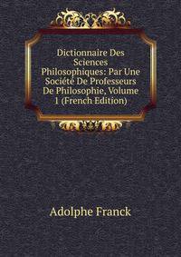Dictionnaire Des Sciences Philosophiques: Par Une Societe De Professeurs De Philosophie, Volume 1 (French Edition)