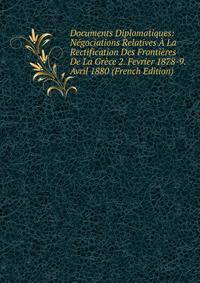 Documents Diplomatiques: Negociations Relatives A La Rectification Des Frontieres De La Grece 2. Fevrier 1878-9. Avril 1880 (French Edition)