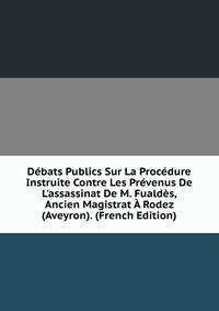 D?bats Publics Sur La Proc?dure Instruite Contre Les Pr?venus De L'assassinat De M. Fuald?s, Ancien Magistrat ? Rodez (Aveyron). (French Edition)