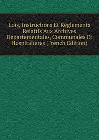 Lois, Instructions Et Reglements Relatifs Aux Archives Departementales, Communales Et Hospitalieres (French Edition)