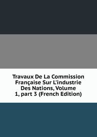 Travaux De La Commission Fran?aise Sur L'industrie Des Nations, Volume 1, part 3 (French Edition)