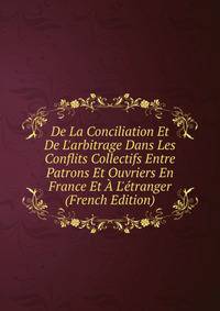 De La Conciliation Et De L'arbitrage Dans Les Conflits Collectifs Entre Patrons Et Ouvriers En France Et ? L'?tranger (French Edition)