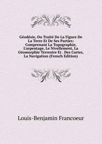 G?od?sie, Ou Trait? De La Figure De La Terre Et De Ses Parties: Comprenant La Topographie, L'arpentage, Le Nivellement, La G?omorphie Terrestre Et . Des Cartes, La Navigation (French Edition)