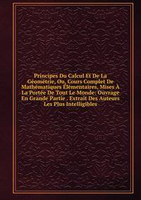 Principes Du Calcul Et De La Geometrie, Ou, Cours Complet De Mathematiques Elementaires, Mises A La Portee De Tout Le Monde: Ouvrage En Grande Partie . Extrait Des Auteurs Les Plus Intelligibles
