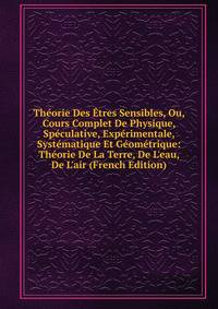 Th?orie Des ?tres Sensibles, Ou, Cours Complet De Physique, Sp?culative, Exp?rimentale, Syst?matique Et G?om?trique: Th?orie De La Terre, De L'eau, De L'air (French Edition)