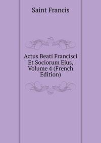 Actus Beati Francisci Et Sociorum Ejus, Volume 4 (French Edition)