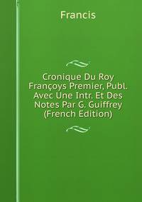 Cronique Du Roy Francoys Premier, Publ. Avec Une Intr. Et Des Notes Par G. Guiffrey (French Edition)
