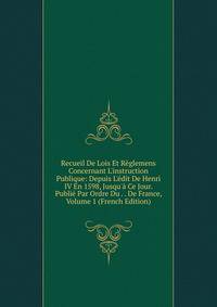 Recueil De Lois Et R?glemens Concernant L'instruction Publique: Depuis L'?dit De Henri IV En 1598, Jusqu'? Ce Jour. Publi? Par Ordre Du . . De France, Volume 1 (French Edition)
