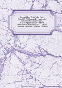 Recueil Des Trait?s De Paix, D'amiti?, D'alliance, De Neutralit? Et Autres Conclus Entre La R?publique Fran?aise Et Les Diff?rentes Puissances De . La Paix G?n?rale, Volume 2 (French Edition)