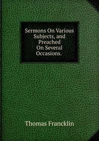 Sermons On Various Subjects, and Preached On Several Occasions. .