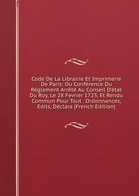 Code De La Librairie Et Imprimerie De Paris: Ou Conf?rence Du R?glement Arr?t? Au Conseil D'?tat Du Roy, Le 28 Fevrier 1723, Et Rendu Commun Pour Tout . Ordonnances, Edits, D?clara (French Edition)