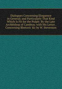 Dialogues Concerning Eloquence in General; and Particularly That Kind Which Is Fit for the Pulpit: By the Late Archbishop of Cambray. with His Letter . Concerning Rhetoric &amp;c by W. Stevenson