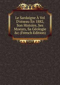 Le Sardaigne ? Vol D'oiseau En 1882, Son Histoire, Ses Moeurs, Sa G?ologie &amp;c (French Edition)