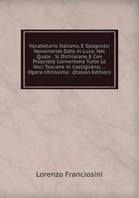 Vocabolario Italiano, E Spagnolo: Novamente Dato in Luce, Nel Quale . Si Dichiarano E Con Proprieta Convertono Tutte Le Voci Toscane in Castigliano, . . Opera Utilissima . (Italian Edition)