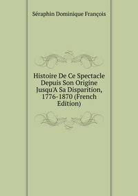 Histoire De Ce Spectacle Depuis Son Origine Jusqu'A Sa Disparition, 1776-1870 (French Edition)