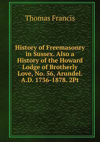 History of Freemasonry in Sussex. Also a History of the Howard Lodge of Brotherly Love, No. 56, Arundel. A.D. 1736-1878. 2Pt