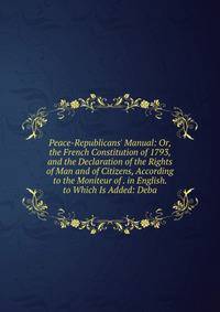 Peace-Republicans' Manual: Or, the French Constitution of 1793, and the Declaration of the Rights of Man and of Citizens, According to the Moniteur of . in English. to Which Is Added: Deba