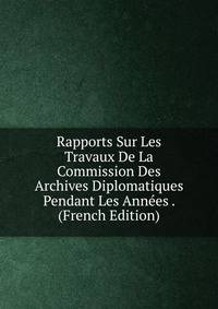 Rapports Sur Les Travaux De La Commission Des Archives Diplomatiques Pendant Les Annees . (French Edition)