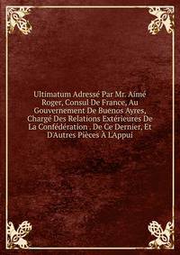 Ultimatum Adress? Par Mr. Aim? Roger, Consul De France, Au Gouvernement De Buenos Ayres, Charg? Des Relations Ext?rieures De La Conf?d?ration . De Ce Dernier, Et D'Autres Pi?ces ? L'Appui