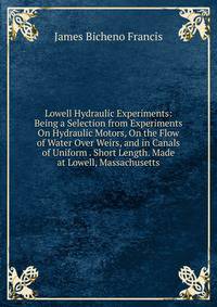 Lowell Hydraulic Experiments: Being a Selection from Experiments On Hydraulic Motors, On the Flow of Water Over Weirs, and in Canals of Uniform . Short Length. Made at Lowell, Massachusetts