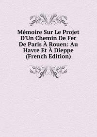 M?moire Sur Le Projet D'Un Chemin De Fer De Paris ? Rouen: Au Havre Et ? Dieppe (French Edition)