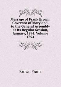 Message of Frank Brown, Governor of Maryland, to the General Assembly at Its Regular Session, January, 1894. Volume 1894