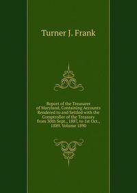Report of the Treasurer of Maryland, Containing Accounts Rendered to and Settled with the Comptroller of the Treasury from 30th Sept., 1887, to 1st Oct., 1889. Volume 1890