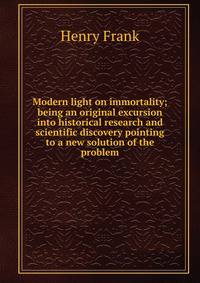 Modern light on immortality; being an original excursion into historical research and scientific discovery pointing to a new solution of the problem