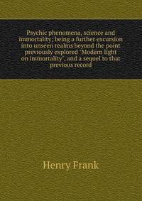 Psychic phenomena, science and immortality; being a further excursion into unseen realms beyond the point previously explored "Modern light on immortality", and a sequel to that previous record