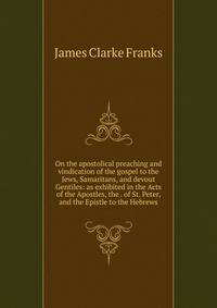On the apostolical preaching and vindication of the gospel to the Jews, Samaritans, and devout Gentiles: as exhibited in the Acts of the Apostles, the . of St. Peter, and the Epistle to the Hebrews