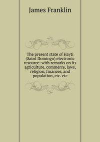 The present state of Hayti (Saint Domingo) electronic resource: with remarks on its agriculture, commerce, laws, religion, finances, and population, etc. etc.