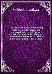 The seeds of enchantment; being some attempt to narrate the curious discoveries of Doctor Cyprian Beamish, M.D., Glasgow; Commandant Rene de Gys, . Smith, in the golden land of Indo-China