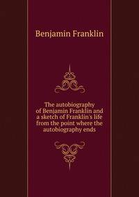 The autobiography of Benjamin Franklin and a sketch of Franklin's life from the point where the autobiography ends