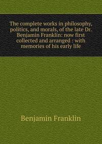 The complete works in philosophy, politics, and morals, of the late Dr. Benjamin Franklin: now first collected and arranged : with memories of his early life
