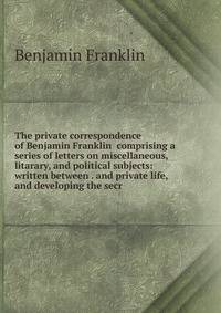 The private correspondence of Benjamin Franklin comprising a series of letters on miscellaneous, litarary, and political subjects: written between . and private life, and developing the secr