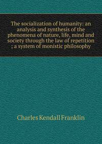 The socialization of humanity: an analysis and synthesis of the phenomena of nature, life, mind and society through the law of repetition ; a system of monistic philosophy