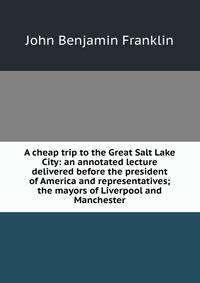 A cheap trip to the Great Salt Lake City: an annotated lecture delivered before the president of America and representatives; the mayors of Liverpool and Manchester