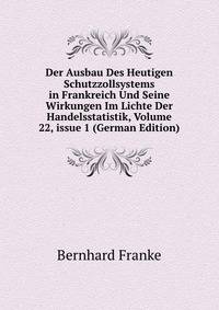 Der Ausbau Des Heutigen Schutzzollsystems in Frankreich Und Seine Wirkungen Im Lichte Der Handelsstatistik, Volume 22, issue 1 (German Edition)
