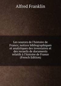 Les sources de l'histoire de France; notices bibliographiques et analytiques des inventaires et des recueils de documents relatifs ? l'histoire de France (French Edition)