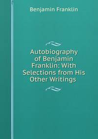 Autobiography of Benjamin Franklin: With Selections from His Other Writings .