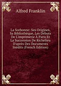 La Sorbonne: Ses Origines, Sa Biblioth?que, Les D?buts De L'imprimerie ? Paris Et La Succession De Richelieu D'apr?s Des Documents In?dits (French Edition)