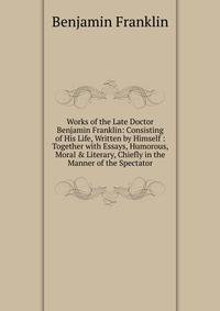 Works of the Late Doctor Benjamin Franklin: Consisting of His Life, Written by Himself : Together with Essays, Humorous, Moral &amp; Literary, Chiefly in the Manner of the Spectator