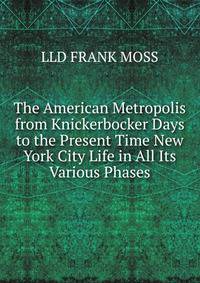 The American Metropolis from Knickerbocker Days to the Present Time New York City Life in All Its Various Phases