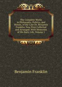 The Complete Works in Philosophy, Politics, and Morals, of the Late Dr. Benjamin Franklin, Now First Collected and Arranged: With Memories of His Early Life, Volume 1