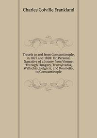 Travels to and from Constantinople, in 1827 and 1828: Or, Personal Narrative of a Journy from Vienne, Through Hungary, Transylvania, Wallachia, Bulgaria, and Roumelia, to Constantinople