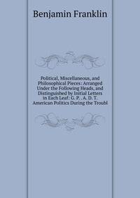 Political, Miscellaneous, and Philosophical Pieces: Arranged Under the Following Heads, and Distinguished by Initial Letters in Each Leaf: G. P. . A. D. T. American Politics During the Troubl