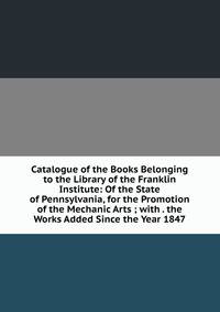 Catalogue of the Books Belonging to the Library of the Franklin Institute: Of the State of Pennsylvania, for the Promotion of the Mechanic Arts ; with . the Works Added Since the Year 1847
