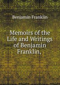 Memoirs of the Life and Writings of Benjamin Franklin, .