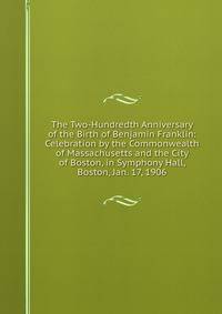The Two-Hundredth Anniversary of the Birth of Benjamin Franklin: Celebration by the Commonwealth of Massachusetts and the City of Boston, in Symphony Hall, Boston, Jan. 17, 1906