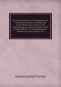 On the Evidences of Christianity, As They Were Stated and Enforced in the Discourses of Our Lord: Comprising a Connected View of the Claims Which . of His Statements Respecting the Causes, Pro